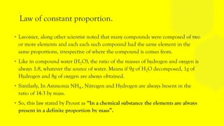 Law of constant proportion.
∙ Lavoisier, along other scientist noted that many compounds were composed of two
or more elements and each each such compound had the same element in the
same proportions, irrespective of where the compound is comes from.
∙ Like in compound water (H2O), the ratio of the masses of hydrogen and oxygen is
always 1:8, whatever the source of water. Means if 9g of H2O decomposed, 1g of
Hydrogen and 8g of oxygen are always obtained.
∙ Similarly, In Ammonia NH4 , Nitrogen and Hydrogen are always lresent in the
ratio of 14:3 by mass.
∙ So, this law stated by Proust as “In a chemical substance the elements are always
present in a definite proportion by mass”.
 
