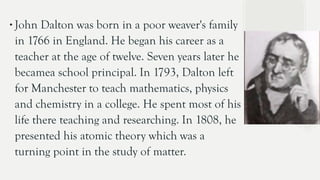 ∙John Dalton was born in a poor weaver's family
in 1766 in England. He began his career as a
teacher at the age of twelve. Seven years later he
becamea school principal. In 1793, Dalton left
for Manchester to teach mathematics, physics
and chemistry in a college. He spent most of his
life there teaching and researching. In 1808, he
presented his atomic theory which was a
turning point in the study of matter.
 