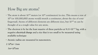 How Big are atoms?
∙ The atom is about 10-10 meters (or 10-8 centimeters) in size. This means a row of
108 (or 100,000,000) atoms would stretch a centimeter, about the size of your
fingernail. Atoms of different elements are different sizes, but 10-10 m can be
thought of as a rough value for any atom.
∙ The electron is by far the least massive of these particles at 9.11×10−31 kg, with a
negative electrical charge and a size that is too small to be measured using
available technique
∙ Atomic radius are measured in nanometers.
1/10⁹m= 1nm
1m=10⁹nm
 