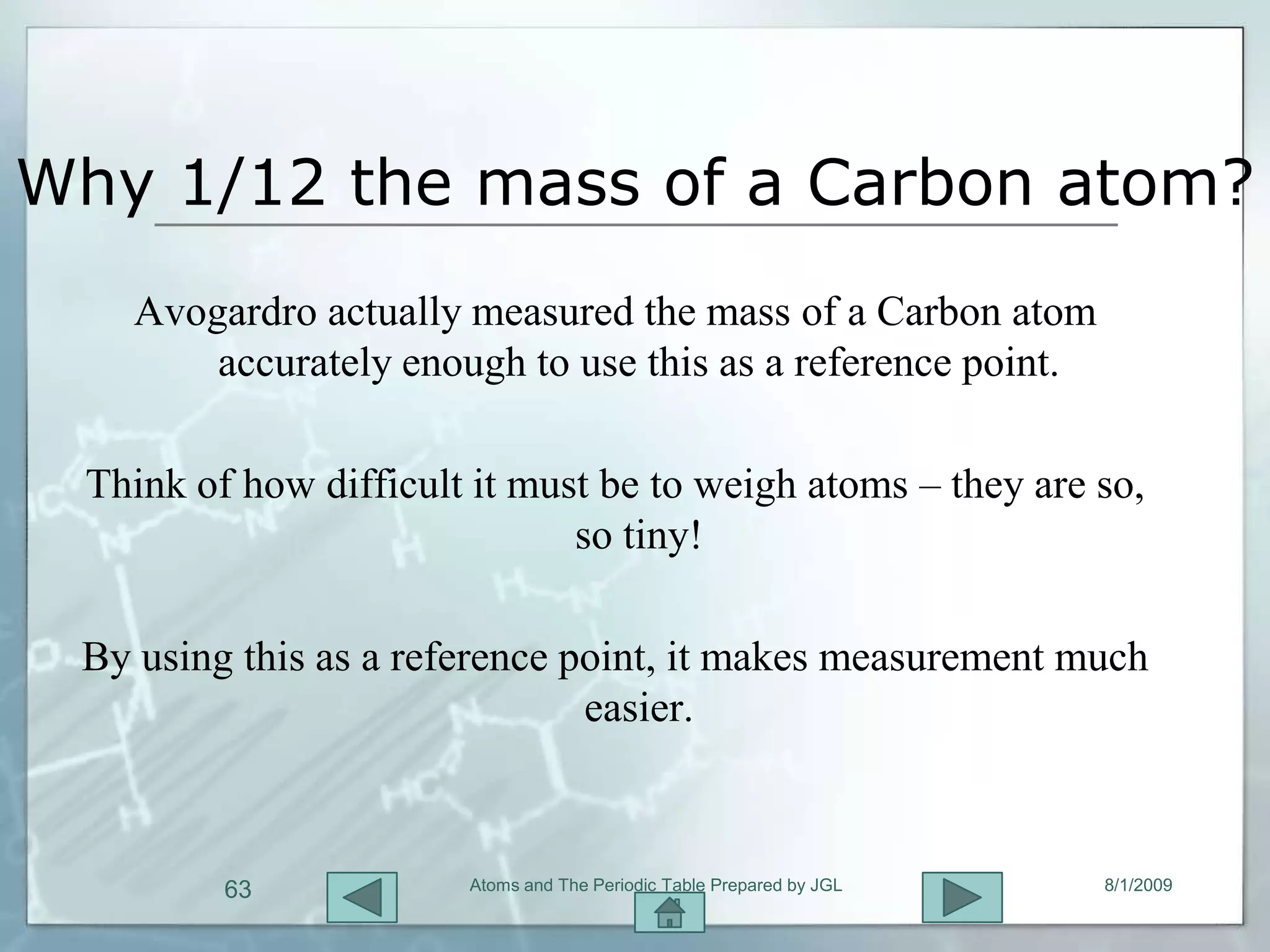 Why 1/12 the mass of a Carbon atom?
   Avogardro actually measured the mass of a Carbon atom
       accurately enough to use this as a reference point.

 Think of how difficult it must be to weigh atoms – they are so,
                              so tiny!

 By using this as a reference point, it makes measurement much
                               easier.



         63            Atoms and The Periodic Table Prepared by JGL   8/1/2009
 