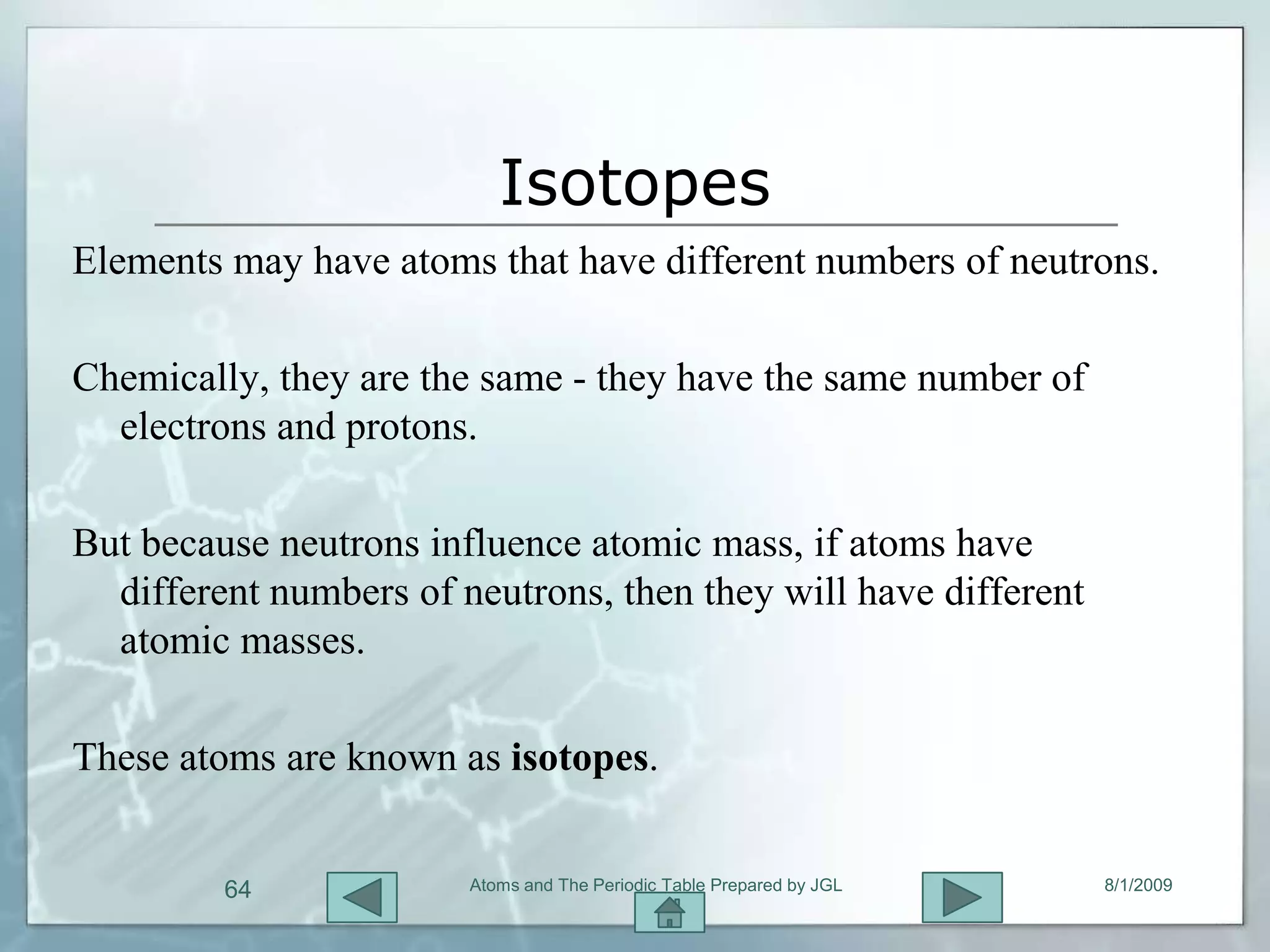 Isotopes
Elements may have atoms that have different numbers of neutrons.

Chemically, they are the same - they have the same number of
  electrons and protons.

But because neutrons influence atomic mass, if atoms have
  different numbers of neutrons, then they will have different
  atomic masses.

These atoms are known as isotopes.


         64             Atoms and The Periodic Table Prepared by JGL   8/1/2009
 