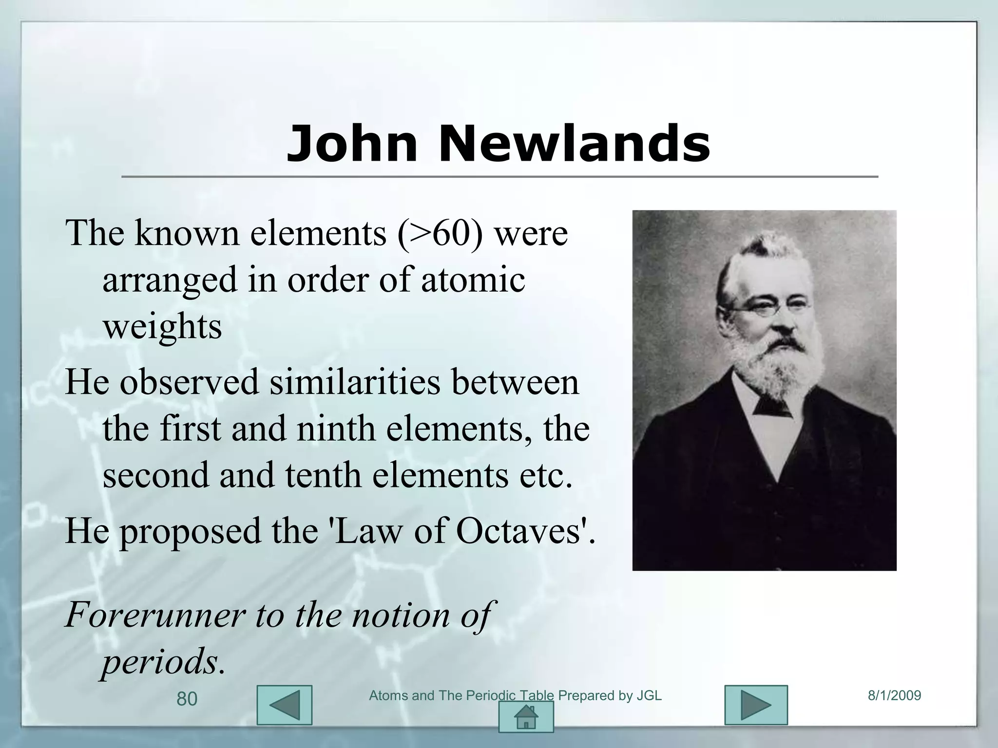 John Newlands
The known elements (>60) were
  arranged in order of atomic
  weights
He observed similarities between
  the first and ninth elements, the
  second and tenth elements etc.
He proposed the 'Law of Octaves'.

Forerunner to the notion of
  periods.
       80           Atoms and The Periodic Table Prepared by JGL   8/1/2009
 