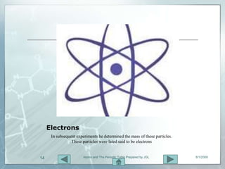 Electrons
      In subsequent experiments he determined the mass of these particles.
                 These particles were lated said to be electrons


14                      Atoms and The Periodic Table Prepared by JGL         8/1/2009
 