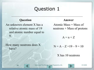 Question 1

           Question                                       Answer
An unknown element X has a                        Atomic Mass = Mass of
  relative atomic mass of 19                      neutrons + Mass of protons
  and atomic number equal to
  9.                                                            A=n+Z

How many neutrons does X                           N = A – Z =19 – 9 = 10
  have?

                                                        X has 10 neutrons


       36            Atoms and The Periodic Table Prepared by JGL           8/1/2009
 