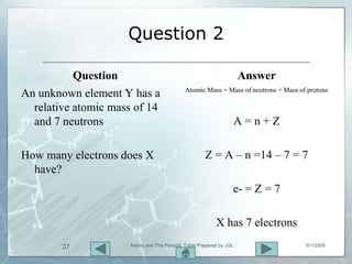 Question 2

           Question                                                 Answer
                                            Atomic Mass = Mass of neutrons + Mass of protons
An unknown element Y has a
  relative atomic mass of 14
  and 7 neutrons                                                A=n+Z

How many electrons does X                           Z = A – n =14 – 7 = 7
  have?
                                                                e- = Z = 7

                                                         X has 7 electrons
        37           Atoms and The Periodic Table Prepared by JGL                   8/1/2009
 