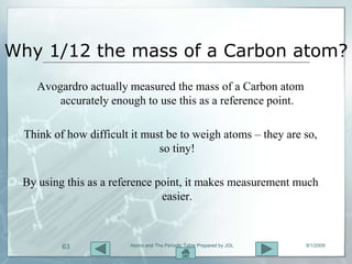 Why 1/12 the mass of a Carbon atom?
   Avogardro actually measured the mass of a Carbon atom
       accurately enough to use this as a reference point.

 Think of how difficult it must be to weigh atoms – they are so,
                              so tiny!

 By using this as a reference point, it makes measurement much
                               easier.



         63            Atoms and The Periodic Table Prepared by JGL   8/1/2009
 