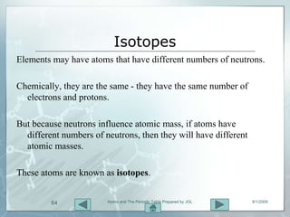 Isotopes
Elements may have atoms that have different numbers of neutrons.

Chemically, they are the same - they have the same number of
  electrons and protons.

But because neutrons influence atomic mass, if atoms have
  different numbers of neutrons, then they will have different
  atomic masses.

These atoms are known as isotopes.


         64             Atoms and The Periodic Table Prepared by JGL   8/1/2009
 