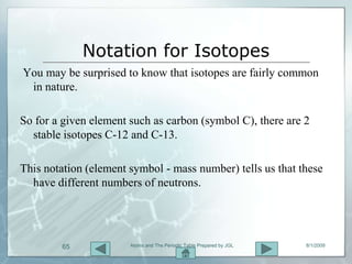 Notation for Isotopes
You may be surprised to know that isotopes are fairly common
 in nature.

So for a given element such as carbon (symbol C), there are 2
  stable isotopes C-12 and C-13.

This notation (element symbol - mass number) tells us that these
  have different numbers of neutrons.




        65             Atoms and The Periodic Table Prepared by JGL   8/1/2009
 