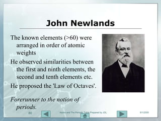 John Newlands
The known elements (>60) were
  arranged in order of atomic
  weights
He observed similarities between
  the first and ninth elements, the
  second and tenth elements etc.
He proposed the 'Law of Octaves'.

Forerunner to the notion of
  periods.
       80           Atoms and The Periodic Table Prepared by JGL   8/1/2009
 
