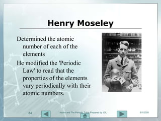 Henry Moseley
Determined the atomic
  number of each of the
  elements
He modified the 'Periodic
  Law' to read that the
  properties of the elements
  vary periodically with their
  atomic numbers.


    84           Atoms and The Periodic Table Prepared by JGL   8/1/2009
 