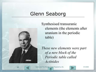 Glenn Seaborg
               Synthesised transuranic
                 elements (the elements after
                 uranium in the periodic
                 table)

               These new elements were part
                 of a new block of the
                 Periodic table called
                 Actinides
85    Atoms and The Periodic Table Prepared by JGL   8/1/2009
 