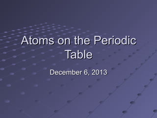 Atoms on the Periodic
Table
December 6, 2013

 