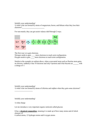 Solidify your understanding!
1) what is the ion formed by atoms of magnesium, boron, and lithium when they lose their
electrons?_________________________

For non-metals, they can get aoctet valence shell through 2 ways.




The first way is to gain electrons.
Nitrogen needs to gain ____ more electrons to reach octet configuration.
Oxygen needs to gain ____ more electrons to reach octet configuration.

Similar to the example on sodium above, when a non-metal atom such as fluorine atom gains
an electron, suddenly it has 10 electrons and only 9 protons and it has become an ______ with
a charge of -1




Solidify your understanding!
1) what is the ion formed by atoms of chlorine and sulphur when they gain some electrons?
____________________



Solidify your understanding!

1) what charge

Let me introduce a very important organic molecule called glucose.

It has a chemical composition, meaning it is made up of how many atoms and of which
element, of
6 carbon atoms, 12 hydrogen atoms and 6 oxygen atoms
 