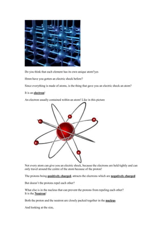 Do you think that each element has its own unique atom?yes

Hmm have you gotten an electric shock before?

Since everything is made of atoms, is the thing that gave you an electric shock an atom?

It is an electron!

An electron usually contained within an atom! Like in this picture




Not every atom can give you an electric shock, because the electrons are held tightly and can
only travel around the centre of the atom because of the proton!

The protons being positively charged, attracts the electrons which are negatively charged

But doesn’t the protons repel each other?

What else is in the nucleus that can prevent the protons from repeling each other?
It is the Neutron!

Both the proton and the neutron are closely packed together in the nucleus

And looking at the size,
 