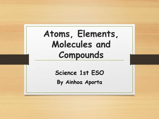 Atoms, Elements,
Molecules and
Compounds
Science 1st ESO
By Ainhoa Aporta
 
