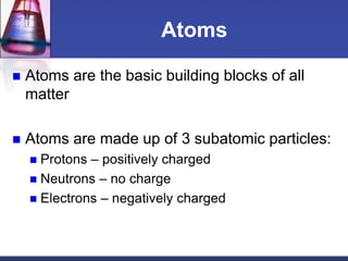Atoms 
 Atoms are the basic building blocks of all 
matter 
 Atoms are made up of 3 subatomic particles: 
 Protons – positively charged 
 Neutrons – no charge 
 Electrons – negatively charged 
 