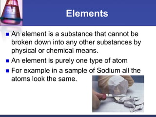 Elements 
 An element is a substance that cannot be 
broken down into any other substances by 
physical or chemical means. 
 An element is purely one type of atom 
 For example in a sample of Sodium all the 
atoms look the same. 
 