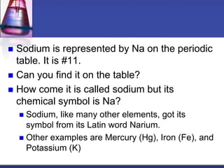  Sodium is represented by Na on the periodic 
table. It is #11. 
 Can you find it on the table? 
 How come it is called sodium but its 
chemical symbol is Na? 
 Sodium, like many other elements, got its 
symbol from its Latin word Narium. 
 Other examples are Mercury (Hg), Iron (Fe), and 
Potassium (K) 
 
