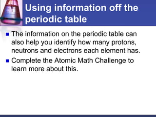 Using information off the 
periodic table 
 The information on the periodic table can 
also help you identify how many protons, 
neutrons and electrons each element has. 
 Complete the Atomic Math Challenge to 
learn more about this. 
 