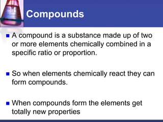 Compounds 
 A compound is a substance made up of two 
or more elements chemically combined in a 
specific ratio or proportion. 
 So when elements chemically react they can 
form compounds. 
 When compounds form the elements get 
totally new properties 
 