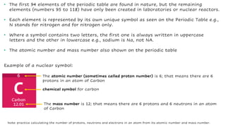 • The first 94 elements of the periodic table are found in nature, but the remaining
elements (numbers 95 to 118) have only been created in laboratories or nuclear reactors.
• Each element is represented by its own unique symbol as seen on the Periodic Table e.g.,
N stands for nitrogen and for nitrogen only.
• Where a symbol contains two letters, the first one is always written in uppercase
letters and the other in lowercase e.g., sodium is Na, not NA.
• The atomic number and mass number also shown on the periodic table
Example of a nuclear symbol:
chemical symbol for carbon
The atomic number (sometimes called proton number) is 6; that means there are 6
protons in an atom of Carbon
The mass number is 12; that means there are 6 protons and 6 neutrons in an atom
of Carbon
Note: practice calculating the number of protons, neutrons and electrons in an atom from its atomic number and mass number.
 
