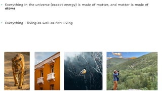 • Everything in the universe (except energy) is made of matter, and matter is made of
atoms
• Everything - living as well as non-living
 