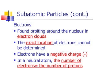 Subatomic Particles (cont.) Electrons Found orbiting around the nucleus in  electron clouds The  exact location   of electrons cannot be determined Electrons have a  negative charge  (-) In a neutral atom,  the  number of electrons= the number of protons 