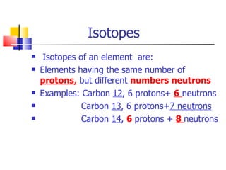 Isotopes Isotopes of an element  are: Elements having the same number of  protons ,  but different  numbers neutrons Examples: Carbon  12 , 6 protons+  6   neutrons Carbon  13 , 6 protons+ 7 neutrons Carbon  14 ,  6  protons +   8  neutrons 