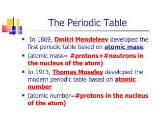 The Periodic Table  In 1869,  Dmitri Mendeleev   developed the first periodic table based on  atomic mass : (atomic mass=  #protons+#neutrons in the nucleus of the atom) In 1913,  Thomas Moseley  developed the modern periodic table based on  atomic number (atomic number= #protons in the nucleus of the atom) 