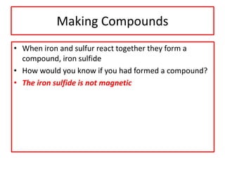 Making Compounds
• When iron and sulfur react together they form a
compound, iron sulfide
• How would you know if you had formed a compound?
• The iron sulfide is not magnetic
 