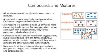 Compounds and Mixtures
• All substances are either elements, compounds or
mixtures.
• An element is made up of only one ty...