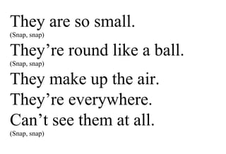 They are so small. (Snap, snap) They’re round like a ball. (Snap, snap) They make up the air. They’re everywhere. Can’t see them at all. (Snap, snap) 