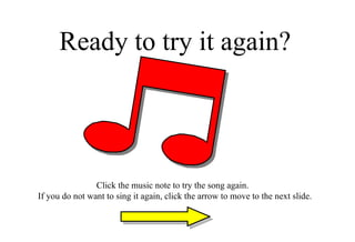 Ready to try it again? Click the music note to try the song again.  If you do not want to sing it again, click the arrow to move to the next slide. 