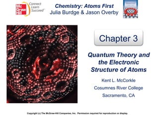 Chemistry: Atoms First
Julia Burdge & Jason Overby
Copyright (c) The McGraw-Hill Companies, Inc. Permission required for reproduction or display.
Chapter 3
Quantum Theory and
the Electronic
Structure of Atoms
Kent L. McCorkle
Cosumnes River College
Sacramento, CA
 