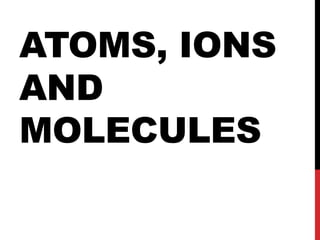 ATOMS, IONS
AND
MOLECULES
 