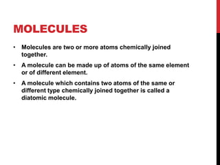 MOLECULES
• Molecules are two or more atoms chemically joined
  together.
• A molecule can be made up of atoms of the same element
  or of different element.
• A molecule which contains two atoms of the same or
  different type chemically joined together is called a
  diatomic molecule.
 