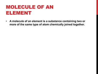 MOLECULE OF AN
ELEMENT
• A molecule of an element is a substance containing two or
  more of the same type of atom chemically joined together.
 