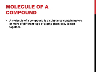 MOLECULE OF A
COMPOUND
• A molecule of a compound is a substance containing two
  or more of different type of atoms chemically joined
  together.
 