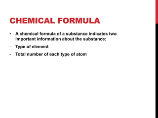 CHEMICAL FORMULA
• A chemical formula of a substance indicates two
  important information about the substance:
-   Type of element
-   Total number of each type of atom
 