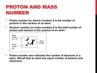 PROTON AND MASS
NUMBER
•   Proton number (or atomic number) Z is the number of
    protons in the nucleus of an atom.
•   Nucleon number (or mass number) A is the total number of
    proton and neutron in the nucleus of an atom.




•   Proton number also indicates the number of electrons in a
    atom. (Recall that an atom has equal number of protons and
    electrons)
 
