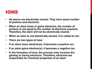 IONS
• All atoms are electrically neutral. They have equal number
  of protons and electrons.
• When an atom loses or gains electrons, the number of
  protons is not equal to the number of electrons anymore.
  Therefore, the atom will not be electrically neutral.
• When an atom is not electrically neutral, it is called an ion.
• There are two types of ions:
-   If an atom loses electron(s), it becomes a positive ion.
-   If an atom gains electron(s), it becomes a negative ion.
• In the formation of ions, the process only involves the
  gaining or losing electrons. Therefore, electrons are
  responsible for chemical properties of an atom
 