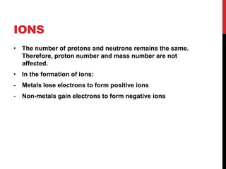 IONS
• The number of protons and neutrons remains the same.
  Therefore, proton number and mass number are not
  affected.
• In the formation of ions:
-   Metals lose electrons to form positive ions
-   Non-metals gain electrons to form negative ions
 