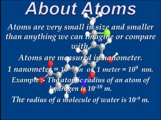 Atoms are very small in size and smaller
than anything we can imagine or compare
with.
Atoms are measured in nanometer.
1 nanometer = 10 -9 m or 1 meter = 109 nm.
Example :- The atomic radius of an atom of
hydrogen is 10-10 m.
The radius of a molecule of water is 10-9 m.
 