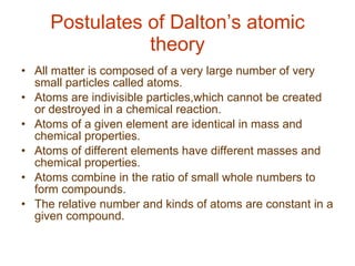 Postulates of Dalton’s atomic theory All matter is composed of a very large number of very small particles called atoms.  Atoms are indivisible particles,which cannot be created or destroyed in a chemical reaction. Atoms of a given element are identical in mass and chemical properties. Atoms of different elements have different masses and chemical properties. Atoms combine in the ratio of small whole numbers to form compounds. The relative number and kinds of atoms are constant in a given compound.  
