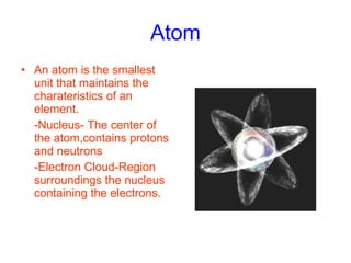Atom An atom is the smallest unit that maintains the charateristics of an element. -Nucleus- The center of the atom,contains protons and neutrons  -Electron Cloud-Region surroundings the nucleus containing the electrons.   