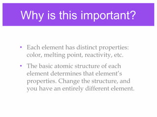 Why is this important?
• Each element has distinct properties:
color, melting point, reactivity, etc.
• The basic atomic structure of each
element determines that element’s
properties. Change the structure, and
you have an entirely different element.
 