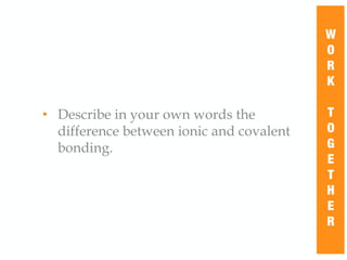 • Describe in your own words the
difference between ionic and covalent
bonding.
W
O
R
K
T
O
G
E
T
H
E
R
 