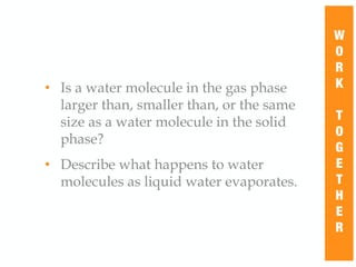 • Is a water molecule in the gas phase
larger than, smaller than, or the same
size as a water molecule in the solid
phase?
• Describe what happens to water
molecules as liquid water evaporates.
W
O
R
K
T
O
G
E
T
H
E
R
 