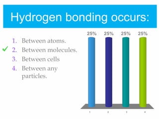 Hydrogen bonding occurs:
1 2 3 4
25% 25%25%25%
1. Between atoms.
2. Between molecules.
3. Between cells
4. Between any
particles.
 