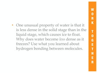 • One unusual property of water is that it
is less dense in the solid stage than in the
liquid stage, which causes ice to float.
Why does water become less dense as it
freezes? Use what you learned about
hydrogen bonding between molecules.
W
O
R
K
T
O
G
E
T
H
E
R
 